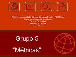 Pontifícia Universidade Católica de Minas Gerais – PUC Minas Departamento de Administração Tópicos Especiais I  Estratégias Digitais 1º. 2011 Grupo 5 “ Métricas” 