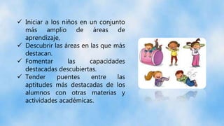  Iniciar a los niños en un conjunto
más amplio de áreas de
aprendizaje,
 Descubrir las áreas en las que más
destacan.
 Fomentar las capacidades
destacadas descubiertas.
 Tender puentes entre las
aptitudes más destacadas de los
alumnos con otras materias y
actividades académicas.
 