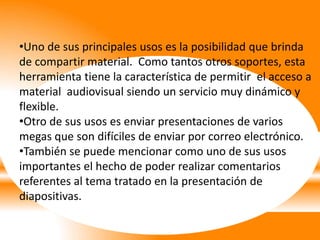 •Uno de sus principales usos es la posibilidad que brinda
de compartir material. Como tantos otros soportes, esta
herramienta tiene la característica de permitir el acceso a
material audiovisual siendo un servicio muy dinámico y
flexible.
•Otro de sus usos es enviar presentaciones de varios
megas que son difíciles de enviar por correo electrónico.
•También se puede mencionar como uno de sus usos
importantes el hecho de poder realizar comentarios
referentes al tema tratado en la presentación de
diapositivas.
 