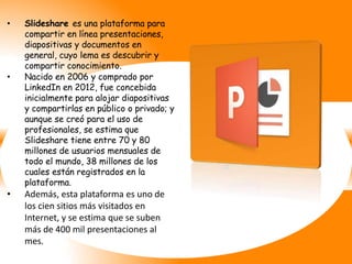 • Slideshare es una plataforma para
compartir en línea presentaciones,
diapositivas y documentos en
general, cuyo lema es descubrir y
compartir conocimiento.
• Nacido en 2006 y comprado por
LinkedIn en 2012, fue concebida
inicialmente para alojar diapositivas
y compartirlas en público o privado; y
aunque se creó para el uso de
profesionales, se estima que
Slideshare tiene entre 70 y 80
millones de usuarios mensuales de
todo el mundo, 38 millones de los
cuales están registrados en la
plataforma.
• Además, esta plataforma es uno de
los cien sitios más visitados en
Internet, y se estima que se suben
más de 400 mil presentaciones al
mes.
 