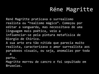 RéneMagritteRenéMagritte praticava o surrealismo realista ou “realismo mágico”. Começou por editar a vanguarda, mas necessitava de uma linguagem mais poética, veio a influenciar-se pela pintura metafísica de Giorgio de Chirico.A sua arte era tão nítida que parecia muito realista, caracterizava o amor surrealista aos paradoxos visuais, ou seja, anomalias por toda a parte.Magritte morreu de cancro e foi sepultado em Bruxelas.