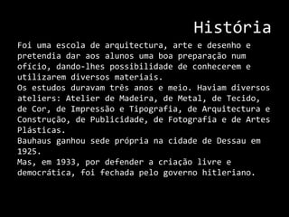 HistóriaFoi uma escola de arquitectura, arte e desenho e pretendia dar aos alunos uma boa preparação num ofício, dando-lhes possibilidade de conhecerem e utilizarem diversos materiais.Os estudos duravam três anos e meio. Haviam diversos ateliers: Atelier de Madeira, de Metal, de Tecido, de Cor, de Impressão e Tipografia, de Arquitectura e Construção, de Publicidade, de Fotografia e de Artes Plásticas.    Bauhaus ganhou sede própria na cidade de Dessau em 1925. Mas, em 1933, por defender a criação livre e democrática, foi fechada pelo governo hitleriano. 