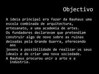 ObjectivoA ideia principal era fazer da Bauhaus uma escola combinada de arquitectura, artesanato, e uma academia de artes. Os fundadores declaravam que pretendiam construir algo de novo sobre as ruínas deixadas pela Grande Guerra, oferecendo aos jovens a possibilidade de realizar os seus ideais e de criar uma nova sociedade.A Bauhaus procurou unir a arte e a indústria.