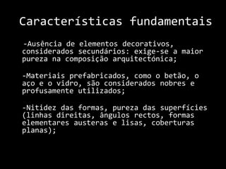 Características fundamentais    -Ausência de elementos decorativos, considerados secundários: exige-se a maior pureza na composição arquitectónica;	-Materiais prefabricados, como o betão, o aço e o vidro, são considerados nobres e profusamente utilizados; 	-Nitidez das formas, pureza das superfícies (linhas direitas, ângulos rectos, formas elementares austeras e lisas, coberturas planas);   