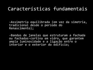 Características fundamentais  	-Assimetria equilibrada (em vez da simetria, tradicional desde o período do Renascimento);	-Bandas de janelas que estruturam a fachada ou fachadas-cortina em vidro, que garantem ampla luminosidade e a ligação entre o interior e o exterior do edifício;    