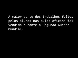 A maior parte dos trabalhos feitos pelos alunos nas aulas-oficina foi vendida durante a Segunda Guerra Mundial. 