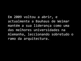 	Em 2009 voltou a abrir, e actualmente a Bauhaus de Weimar mantém a sua liderança como uma das melhores universidades na Alemanha, leccionando sobretudo o ramo da arquitectura.