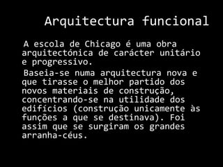 Arquitectura funcional  A escola de Chicago é uma obra arquitectónica de carácter unitário e progressivo.  Baseia-se numa arquitectura nova e que tirasse o melhor partido dos novos materiais de construção, concentrando-se na utilidade dos edifícios (construção unicamente às funções a que se destinava). Foi assim que se surgiram os grandes arranha-céus. 