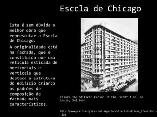 Escola de ChicagoEsta é sem dúvida a melhor obra que representar a Escola de Chicago.A originalidade está na fachada, que é constituída por uma reticula esticada de horizontais e verticais que destaca a estrutura do edifício criando os padrões de composição de fachada mais característicos.Figura 16: EdíficioCarson, Pirie, Scott & Co. de Louis, Sullivan.http://www.prairiestyles.com/images/architects/sullivan_l/auditorium.jpg