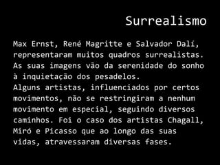 SurrealismoMax Ernst, RenéMagritte e Salvador Dalí,representaram muitos quadros surrealistas.As suas imagens vão da serenidade do sonhoà inquietação dos pesadelos.Alguns artistas, influenciados por certosmovimentos, não se restringiram a nenhummovimento em especial, seguindo diversoscaminhos. Foi o caso dos artistas Chagall,Miró e Picasso que ao longo das suas vidas, atravessaram diversas fases..