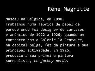 RéneMagritteNasceu na Bélgica, em 1898. Trabalhou numa fábrica de papel de parede onde foi designer de cartazes e anúncios de 1922 a 1926, quando um contracto com a GalerielaCentaure, na capital belga, fez da pintura a sua principal actividade. Em 1926, produziu a sua primeira pintura surrealista, Lejockeyperdu.