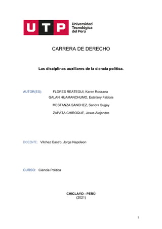 1
CARRERA DE DERECHO
Las disciplinas auxiliares de la ciencia política.
AUTOR(ES): FLORES REATEGUI, Karen Rossana
GALAN HUAMANCHUMO, Estefany Fabiola
MESTANZA SANCHEZ, Sandra Sugey
ZAPATA CHIROQUE, Jesus Alejandro
DOCENTE: Vilchez Castro, Jorge Napoleon
CURSO: Ciencia Política
CHICLAYO - PERÚ
(2021)
 