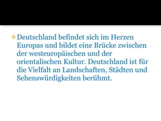Deutschland befindet sich im Herzen  Europas und bildet eine Brücke zwischen der westeuropäischen und der orientalischen Kultur. Deutschland ist für die Vielfalt an Landschaften, Städten und Sehenswürdigkeiten berühmt. 
