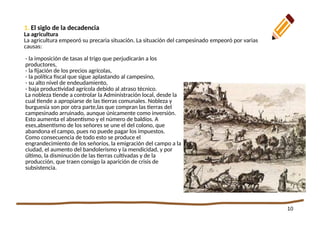 10
1. La crisis económica
- la imposición de tasas al trigo que perjudicarán a los
productores,
- la fijación de los precios agrícolas,
- la política fiscal que sigue aplastando al campesino,
- su alto nivel de endeudamiento,
- baja productividad agrícola debido al atraso técnico.
La nobleza tiende a controlar la Administración local, desde la
cual tiende a apropiarse de las tierras comunales. Nobleza y
burguesía son por otra parte,las que compran las tierras del
campesinado arruinado, aunque únicamente como inversión.
Esto aumenta el absentismo y el número de baldíos. A
eses,absentismo de los señores se une el del colono, que
abandona el campo, pues no puede pagar los impuestos.
Como consecuencia de todo esto se produce el
engrandecimiento de los señoríos, la emigración del campo a la
ciudad, el aumento del bandolerismo y la mendicidad, y por
último, la disminución de las tierras cultivadas y de la
producción, que traen consigo la aparición de crisis de
subsistencia.
1. El siglo de la decadencia
La agricultura!!br0ken!!
La agricultura empeoró su precaria situación. La situación del campesinado empeoró por varias
causas:
 