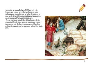 11
También la ganadería sufrió la crisis y la
Mesta vio cómo se reducía el número de
cabezas de ganado, por la falta de pastos y
por la destrucción provocada por las guerras
peninsulares (Portugal, Cataluña).
A eso hay que añadir las dificultades de la
exportación de lana que se producen como
consecuencia de los problemas en Flandes
existentes ya desde la segunda mitad del siglo
XVI.
 