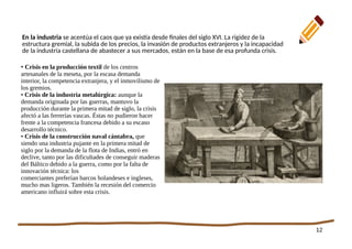 12
En la industria se acentúa el caos que ya existía desde finales del siglo XVI. La rigidez de la
estructura gremial, la subida de los precios, la invasión de productos extranjeros y la incapacidad
de la industria castellana de abastecer a sus mercados, están en la base de esa profunda crisis.
• Crisis en la producción textil de los centros
artesanales de la meseta, por la escasa demanda
interior, la competencia extranjera, y el inmovilismo de
los gremios.
• Crisis de la industria metalúrgica: aunque la
demanda originada por las guerras, mantuvo la
producción durante la primera mitad de siglo, la crisis
afectó a las ferrerías vascas. Éstas no pudieron hacer
frente a la competencia francesa debido a su escaso
desarrollo técnico.
• Crisis de la construcción naval cántabra, que
siendo una industria pujante en la primera mitad de
siglo por la demanda de la flota de Indias, entró en
declive, tanto por las dificultades de conseguir maderas
del Báltico debido a la guerra, como por la falta de
innovación técnica: los
comerciantes preferían barcos holandeses e ingleses,
mucho mas ligeros. También la recesión del comercio
americano influirá sobre esta crisis.
 