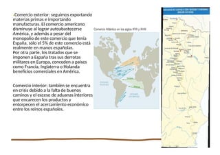 13
•Comercio exterior: seguimos exportando
materias primas e importando
manufacturas. El comercio americano
disminuye al lograr autoabastecerse
América, y además a pesar del
monopolio de este comercio que tenía
España, sólo el 5% de este comercio está
realmente en manos españolas.
Por otra parte, los tratados que se
imponen a España tras sus derrotas
militares en Europa, conceden a países
como Francia, Inglaterra o Holanda
beneficios comerciales en América.
Comercio interior: también se encuentra
en crisis debido a la falta de buenos
caminos y el exceso de aduanas interiores
que encarecen los productos y
entorpecen el acercamiento económico
entre los reinos españoles.
 
