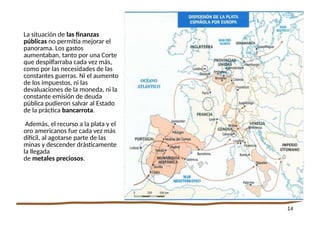 14
La situación de las finanzas
públicas no permitía mejorar el
panorama. Los gastos
aumentaban, tanto por una Corte
que despilfarraba cada vez más,
como por las necesidades de las
constantes guerras. Ni el aumento
de los impuestos, ni las
devaluaciones de la moneda, ni la
constante emisión de deuda
pública pudieron salvar al Estado
de la práctica bancarrota.
Además, el recurso a la plata y el
oro americanos fue cada vez más
difícil, al agotarse parte de las
minas y descender drásticamente
la llegada
de metales preciosos.
 