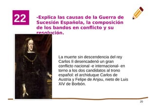 20
-Explica las causas de la Guerra de
Sucesión Española, la composición
de los bandos en conflicto y su
resolución.
2
1
22
La muerte sin descendencia del rey
Carlos II desencadenó un gran
conflicto nacional -e internacional- en
torno a los dos candidatos al trono
español: el archiduque Carlos de
Austria y Felipe de Anjou, nieto de Luis
XIV de Borbón.
 