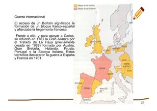 22
Guerra internacional
El acceso de un Borbón significaba la
formación de un bloque franco-español
y afianzaba la hegemonía francesa.
Frente a ello, y para apoyar a Carlos,
se refundó en 1701 la Gran Alianza por
el Tratado de La Haya (previamente
creada en 1689) formada por Austria,
Gran Bretaña, Holanda, Prusia,
Portugal y la Saboya italiana. Estos
territorios declararon la guerra a España
y Francia en 1701.
 