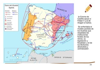 23
la Corona de
Castilla apoyó a
Felipe V y la de
Aragón a Carlos.
Se enfrentaba el
modelo pactista de
los Austrias que
respetaba las
instituciones
forales de los
reinos, su
legislación y
fiscalidad; y el de
los Borbones
absolutista y
centralizador.
 