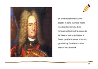 24
En 1711 el archiduque Carlos
accedió el trono austriaco tras la
muerte del emperador. Este
nombramiento rompió la alianza de
La Haya ya que se temía que si
Carlos ganaba la guerra, el imperio
germánico y España se unirían
bajo un solo monarca.
 
