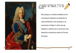 25
Se produjo un cambio dinástico en la
monarquía hispánica sucediendo la
casa de Borbón a los Austrias y se
reconoció a Felipe V como rey de
España a cambio de su renuncia a los
derechos sucesorios sobre la Corona
francesa.
La guerra concluyó en 1713 con
el tratado de Utrecht y el de
Rastatt.
 
