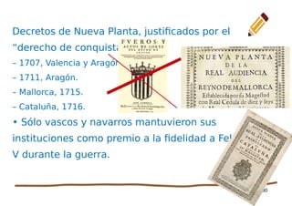 30
Decretos de Nueva Planta, justificados por el
“derecho de conquista”
– 1707, Valencia y Aragón.
– 1711, Aragón.
– Mallorca, 1715.
– Cataluña, 1716.
• Sólo vascos y navarros mantuvieron sus
instituciones como premio a la fidelidad a Felipe
V durante la guerra.
 
