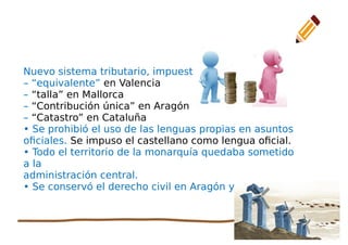 36
Nuevo sistema tributario, impuestos:
– “equivalente” en Valencia
– “talla” en Mallorca
– “Contribución única” en Aragón
– “Catastro” en Cataluña
• Se prohibió el uso de las lenguas propias en asuntos
oficiales. Se impuso el castellano como lengua oficial.
• Todo el territorio de la monarquía quedaba sometido
a la
administración central.
• Se conservó el derecho civil en Aragón y Cataluña
 