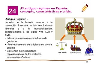 38
-El antiguo régimen en España:
concepto, características y crisis.
24
Antiguo Régimen -
período de la historia anterior a la
revolución francesa, a las revoluciones
liberales y a la industrialización,
concretamente a los siglos XVI, XVII y
XVIII.
●
Monarquía absoluta como forma de
gobierno,
●
Fuerte presencia de la Iglesia en la vida
pública
●
Existencia de instituciones
representativas de los distintos
estamentos (Cortes).
 