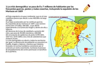 7
1.La crisis demográfica: se pasa de 8 a 7 millones de habitantes por las
frecuentes guerras, pestes y malas cosechas, incluyendo la expulsión de los
Moriscos en 1609
•El flujo migratorio al nuevo continente, que en el caso
castellano parece que afectó a unas 400.000 a lo largo
del siglo.
•Las bajas ocasionadas por las continuas guerras.
•La expulsión de los moriscos en 1609, cuyo número
oscila entre 275.000 y 300.000 , y que afectó
especialmente a la Corona de Aragón y dentro de ella a
Valencia.
•El descenso de la tasa de natalidad y aumento del
clero, que pasa de 90.000 miembros a 200.000.
•En el conjunto de epidemias de peste (1598-1601,
1647-52 y 1676-1685) y las crisis de subsistencias que
asolaron el país.
La crisis demográfica no afectó a todos los territorios
por igual. La disminución de población se concentró en
Castilla, Aragón y Valencia, mientras que Cataluña,
Granada y la cornisa Cantábrica conocieron por el
contrario un cierto crecimiento. Comienza el proceso
de despoblamiento del centro peninsular en beneficio
de la periferia.
 