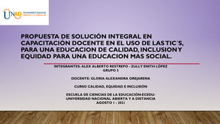 PROPUESTA DE SOLUCIÓN INTEGRAL EN
CAPACITACIÓN DOCENTE EN EL USO DE LASTIC´S,
PARA UNA EDUCACION DE CALIDAD, INCLUSIONY
EQUIDAD PARA UNA EDUCACION MAS SOCIAL.
INTEGRANTES: ALEX ALBERTO RESTREPO - ZULLY ENITH LÓPEZ
GRUPO 5
DOCENTE: GLORIA ALEXANDRA OREJARENA
CURSO CALIDAD, EQUIDAD E INCLUSIÓN
ESCUELA DE CIENCIAS DE LA EDUCACIÓN-ECEDU-
UNIVERSIDAD NACIONAL ABIERTA Y A DISTANCIA
AGOSTO 1 - 2021
 