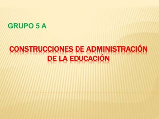CONSTRUCCIONES DE ADMINISTRACIÓN
DE LA EDUCACIÓN
GRUPO 5 A
 