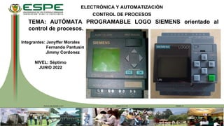 FECHA ÚLTIMA REVISIÓN: 13/12/11 VERSIÓN: 1.0
CÓDIGO: GDI.3.1.004
TEMA: AUTÓMATA PROGRAMABLE LOGO SIEMENS orientado al
control de procesos.
ELECTRÓNICA Y AUTOMATIZACIÓN
CONTROL DE PROCESOS
Integrantes: Jenyffer Morales
Fernando Pantusin
Jimmy Cordonez
NIVEL: Séptimo
JUNIO 2022
 