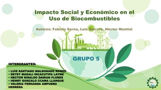 Impacto Social y Económico en el
Uso de Biocombustibles
GRUPO 5
INTERGRANTES:
• LUIS SANTIAGO MALDONADO RONDO
• DEYSY MAGALI INCACUTIPA LAYME
• HECTOR RINALDO DAMIAN FLORES
• HENRY GONZALO CCAMA LLANQUE
• VALERIA FERNANDA AMPUERO
HERRERA
Autores: Fabiola Serna, Luis Barrera, Héctor Montiel
 