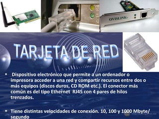 Dispositivo electrónico que permite a un ordenador o impresora acceder a una red y compartir recursos entre dos o más equipos (discos duros, CD ROM etc.). El conector más común es del tipo Ethernet  RJ45 con 4 pares de hilos trenzados. Tiene distintas velocidades de conexión. 10, 100 y 1000 Mbyte/segundo . 