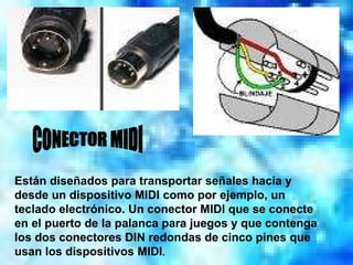 CONECTOR MIDI Están diseñados para transportar señales hacia y desde un dispositivo MIDI como por ejemplo, un teclado electrónico. Un conector MIDI que se conecte en el puerto de la palanca para juegos y que contenga los dos conectores DIN redondas de cinco pines que usan los dispositivos MIDI . 