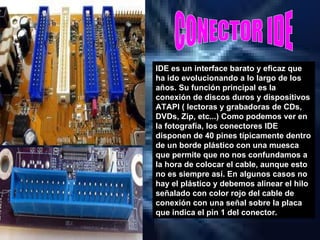 CONECTOR IDE IDE es un interface barato y eficaz que ha ido evolucionando a lo largo de los años. Su función principal es la conexión de discos duros y dispositivos ATAPI ( lectoras y grabadoras de CDs, DVDs, Zip, etc...)   Como podemos ver en la fotografía, los conectores IDE disponen de 40 pines típicamente dentro de un borde plástico con una muesca que permite que no nos confundamos a la hora de colocar el cable, aunque esto no es siempre así. En algunos casos no hay el plástico y debemos alinear el hilo señalado con color rojo del cable de conexión con una señal sobre la placa que indica el pin 1 del conector. 
