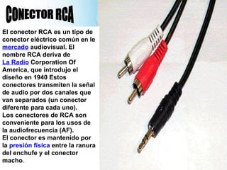 CONECTOR RCA El conector RCA es un tipo de conector eléctrico común en le  mercado  audiovisual. El nombre RCA deriva de  La Radio  Corporation Of America, que introdujo el diseño en 1940 Estos conectores transmiten la señal de audio por dos canales que van separados (un conector diferente para cada uno). Los conectores de RCA son conveniente para los usos de la audiofrecuencia (AF). El conector es mantenido por la  presión   física  entre la ranura del enchufe y el conector macho . 