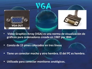 Video Graphics Array (VGA) es una norma de visualización de gráficos para ordenadores creada en 1987 por IBM. Consta de 15 pines colocados en tres líneas Tiene un conector macho y otro hembra. El del PC es hembra. Utilizado para conectar monitores analógicos. 
