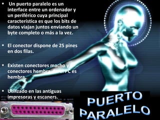 Un puerto paralelo es un interface entre un ordenador y un periférico cuya principal característica es que los bits de datos viajan juntos enviando un byte completo o más a la vez. El conector dispone de 25 pines en dos filas. Existen conectores macho y conectores hembra. En el PC es hembra. Utilizado en las antiguas impresoras y escaners. 