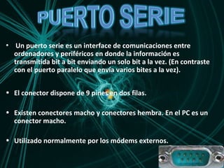 Un puerto serie es un interface de comunicaciones entre ordenadores y periféricos en donde la información es transmitida bit a bit enviando un solo bit a la vez. (En contraste con el puerto paralelo que envía varios bites a la vez). El conector dispone de 9 pines en dos filas. Existen conectores macho y conectores hembra. En el PC es un conector macho. Utilizado normalmente por los módems externos. 