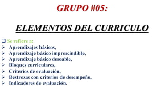 GRUPO #05:
ELEMENTOS DEL CURRICULO
 Se refiere a:
 Aprendizajes básicos,
 Aprendizaje básico imprescindible,
 Aprendizaje básico deseable,
 Bloques curriculares,
 Criterios de evaluación,
 Destrezas con criterios de desempeño,
 Indicadores de evaluación.
 