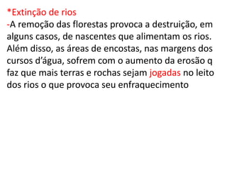 *Extinção de rios
-A remoção das florestas provoca a destruição, em
alguns casos, de nascentes que alimentam os rios.
Além disso, as áreas de encostas, nas margens dos
cursos d’água, sofrem com o aumento da erosão q
faz que mais terras e rochas sejam jogadas no leito
dos rios o que provoca seu enfraquecimento
 
