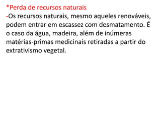 *Perda de recursos naturais
-Os recursos naturais, mesmo aqueles renováveis,
podem entrar em escassez com desmatamento. É
o caso da água, madeira, além de inúmeras
matérias-primas medicinais retiradas a partir do
extrativismo vegetal.
 