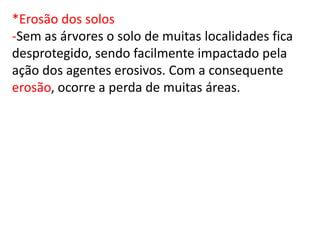 *Erosão dos solos
-Sem as árvores o solo de muitas localidades fica
desprotegido, sendo facilmente impactado pela
ação dos agentes erosivos. Com a consequente
erosão, ocorre a perda de muitas áreas.
 