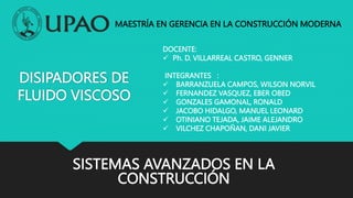 DISIPADORES DE
FLUIDO VISCOSO
SISTEMAS AVANZADOS EN LA
CONSTRUCCIÓN
DOCENTE:
 Ph. D. VILLARREAL CASTRO, GENNER
INTEGRANTES :
 BARRANZUELA CAMPOS, WILSON NORVIL
 FERNANDEZ VASQUEZ, EBER OBED
 GONZALES GAMONAL, RONALD
 JACOBO HIDALGO, MANUEL LEONARD
 OTINIANO TEJADA, JAIME ALEJANDRO
 VILCHEZ CHAPOÑAN, DANI JAVIER
MAESTRÍA EN GERENCIA EN LA CONSTRUCCIÓN MODERNA
 