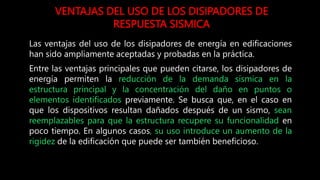 VENTAJAS DEL USO DE LOS DISIPADORES DE
RESPUESTA SISMICA
Las ventajas del uso de los disipadores de energía en edificaciones
han sido ampliamente aceptadas y probadas en la práctica.
Entre las ventajas principales que pueden citarse, los disipadores de
energía permiten la reducción de la demanda sísmica en la
estructura principal y la concentración del daño en puntos o
elementos identificados previamente. Se busca que, en el caso en
que los dispositivos resultan dañados después de un sismo, sean
reemplazables para que la estructura recupere su funcionalidad en
poco tiempo. En algunos casos, su uso introduce un aumento de la
rigidez de la edificación que puede ser también beneficioso.
 