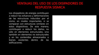 VENTAJAS DEL USO DE LOS DISIPADORES DE
RESPUESTA SISMICA
Los disipadores de energía contribuyen
a reducir los esfuerzos y deformaciones
de las estructuras inducidos por el
sismo, en niveles importantes, si se
comparan con estructuras similares sin
estos dispositivos. De esta manera,
contribuyen a reducir los daños, no
sólo en elementos estructurales, sino
también en elementos no estructurales
y en los contenidos almacenados o
bienes existentes dentro de las
edificaciones.
 