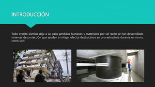 INTRODUCCIÓN
Todo evento sísmico deja a su paso perdidas humanas y materiales por tal razón se han desarrollado
sistemas de protección que ayudan a mitigar efectos destructivos en una estructura durante un sismo,
como son:
 
